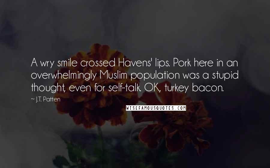 J.T. Patten quotes: A wry smile crossed Havens' lips. Pork here in an overwhelmingly Muslim population was a stupid thought, even for self-talk. OK, turkey bacon.