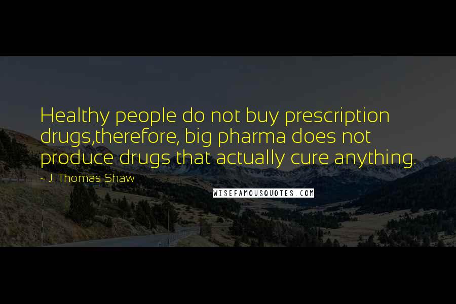 J. Thomas Shaw quotes: Healthy people do not buy prescription drugs,therefore, big pharma does not produce drugs that actually cure anything.