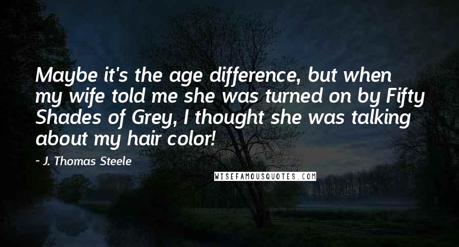J. Thomas Steele quotes: Maybe it's the age difference, but when my wife told me she was turned on by Fifty Shades of Grey, I thought she was talking about my hair color! J. Thomas Steele quotes: Maybe it's the age difference, but when my wife told me she was turned on by Fifty Shades of Grey, I thought she was talking about my hair color!