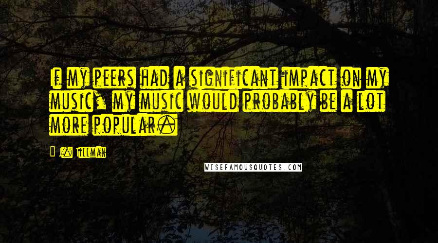 J. Tillman quotes: If my peers had a significant impact on my music, my music would probably be a lot more popular.