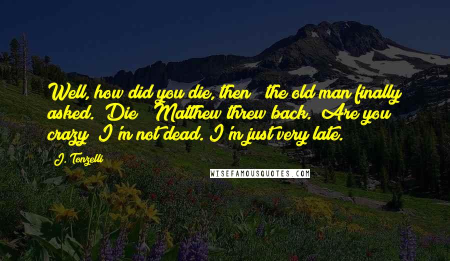 J. Tonzelli quotes: Well, how did you die, then?" the old man finally asked. "Die?" Matthew threw back. "Are you crazy? I'm not dead. I'm just very late. J. Tonzelli quotes: Well, how did you die, then?" the old man finally asked. "Die?" Matthew threw back. "Are you crazy? I'm not dead. I'm just very late.