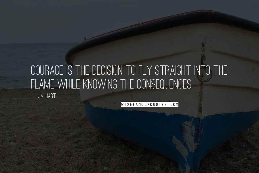 J.V. Hart quotes: Courage is the decision to fly straight into the flame while knowing the consequences.