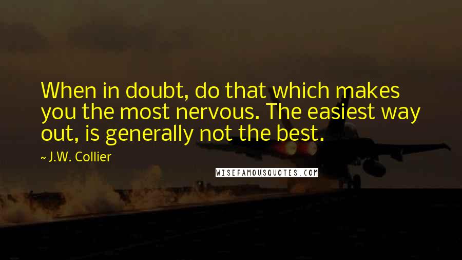 J.W. Collier quotes: When in doubt, do that which makes you the most nervous. The easiest way out, is generally not the best. J.W. Collier quotes: When in doubt, do that which makes you the most nervous. The easiest way out, is generally not the best.