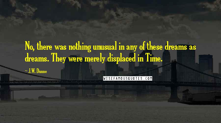 J.W. Dunne quotes: No, there was nothing unusual in any of these dreams as dreams. They were merely displaced in Time.