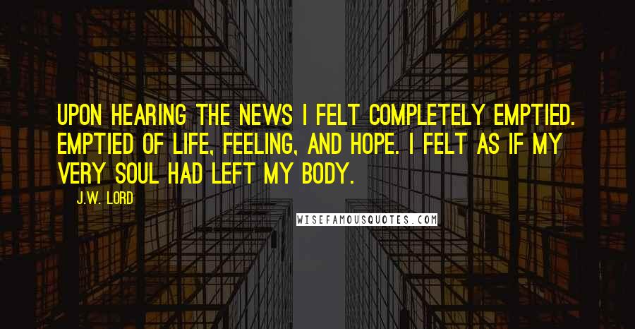 J.W. Lord quotes: Upon hearing the news I felt completely emptied. Emptied of life, feeling, and hope. I felt as if my very soul had left my body.