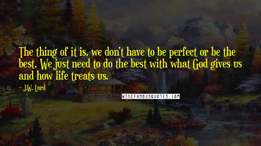 J.W. Lord quotes: The thing of it is, we don't have to be perfect or be the best. We just need to do the best with what God gives us and how life