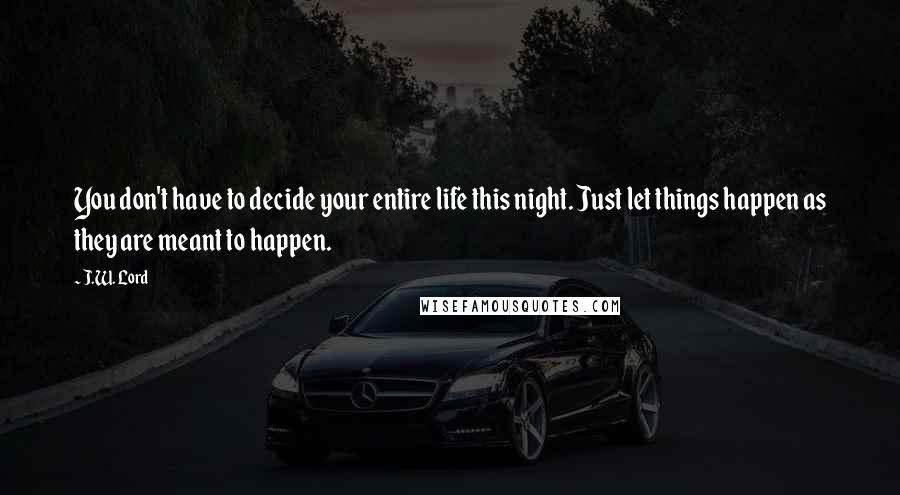 J.W. Lord quotes: You don't have to decide your entire life this night. Just let things happen as they are meant to happen.