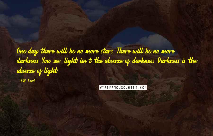J.W. Lord quotes: One day there will be no more stars. There will be no more darkness. You see, light isn't the absence of darkness. Darkness is the absence of light.