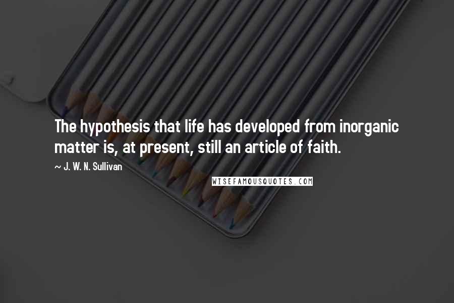 J. W. N. Sullivan quotes: The hypothesis that life has developed from inorganic matter is, at present, still an article of faith. J. W. N. Sullivan quotes: The hypothesis that life has developed from inorganic matter is, at present, still an article of faith.