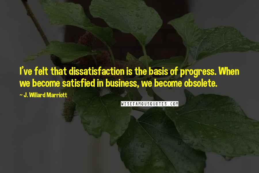 J. Willard Marriott quotes: I've felt that dissatisfaction is the basis of progress. When we become satisfied in business, we become obsolete. J. Willard Marriott quotes: I've felt that dissatisfaction is the basis of progress. When we become satisfied in business, we become obsolete.