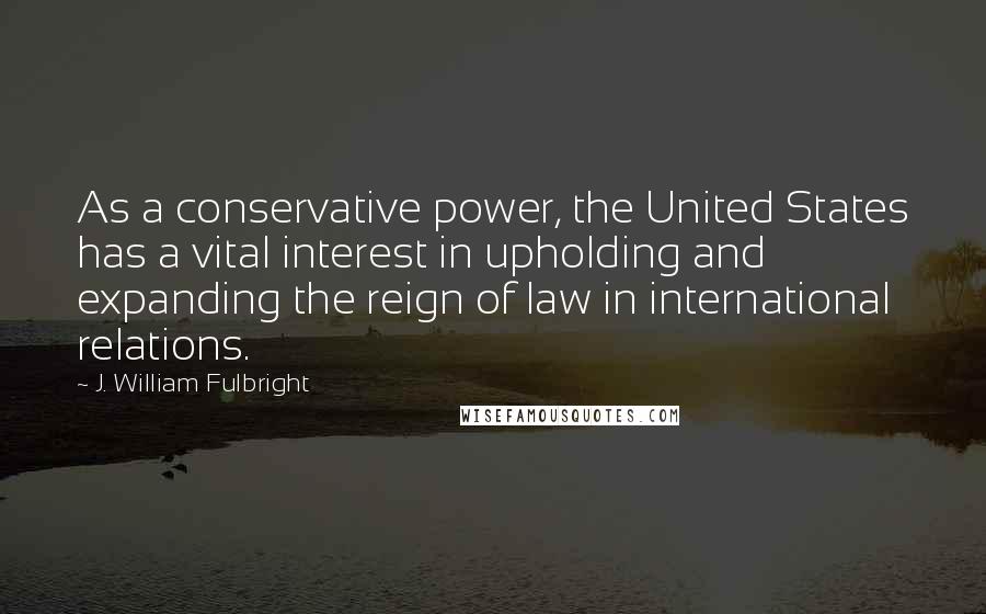 J. William Fulbright quotes: As a conservative power, the United States has a vital interest in upholding and expanding the reign of law in international relations.