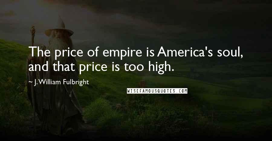 J. William Fulbright quotes: The price of empire is America's soul, and that price is too high.