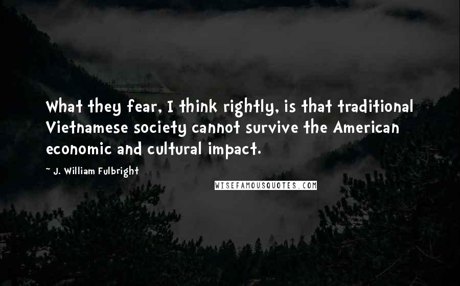 J. William Fulbright quotes: What they fear, I think rightly, is that traditional Vietnamese society cannot survive the American economic and cultural impact.