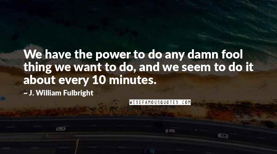 J. William Fulbright quotes: We have the power to do any damn fool thing we want to do, and we seem to do it about every 10 minutes.