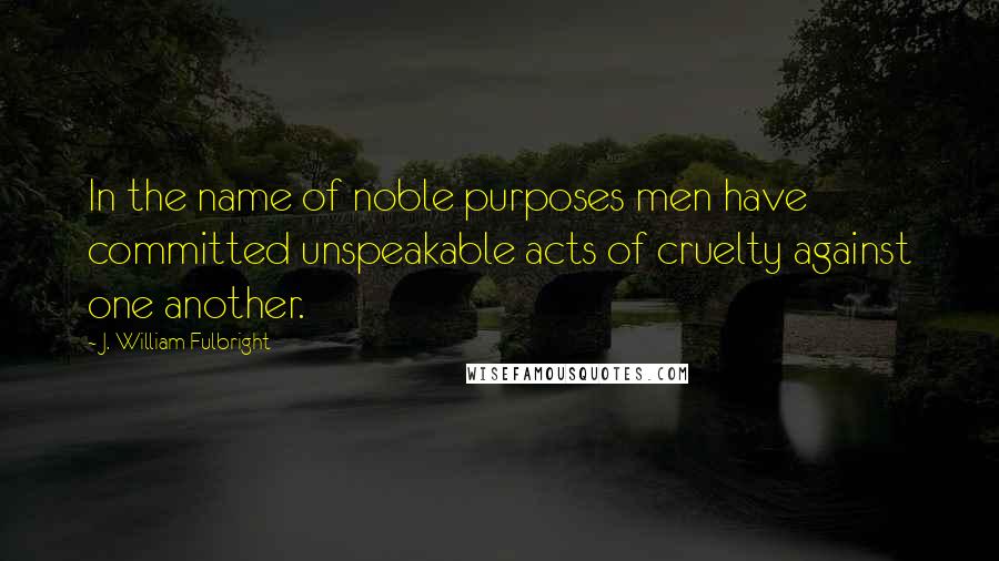 J. William Fulbright quotes: In the name of noble purposes men have committed unspeakable acts of cruelty against one another.