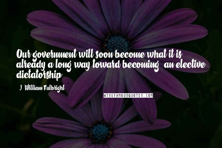 J. William Fulbright quotes: Our government will soon become what it is already a long way toward becoming, an elective dictatorship.