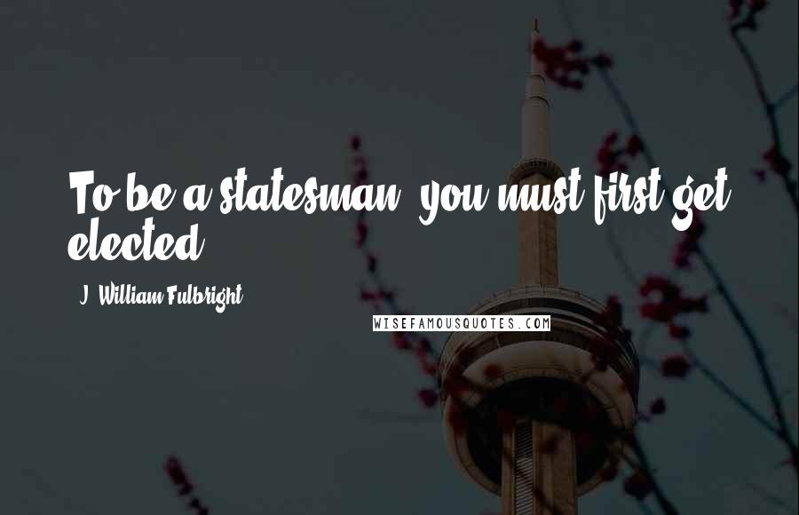 J. William Fulbright quotes: To be a statesman, you must first get elected.