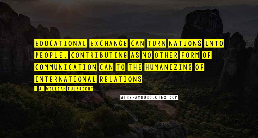 J. William Fulbright quotes: Educational exchange can turn nations into people, contributing as no other form of communication can to the humanizing of international relations