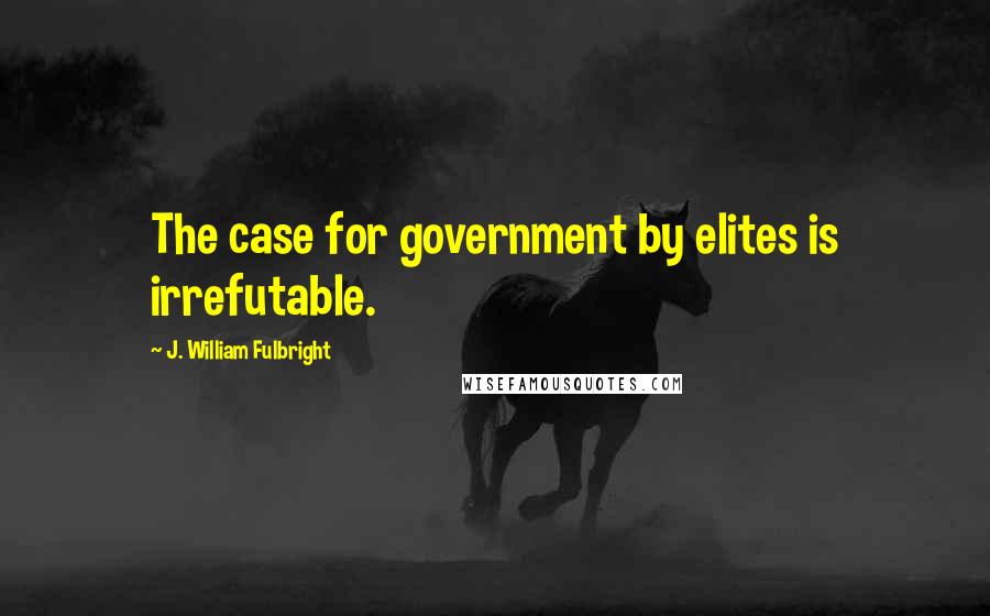 J. William Fulbright quotes: The case for government by elites is irrefutable.