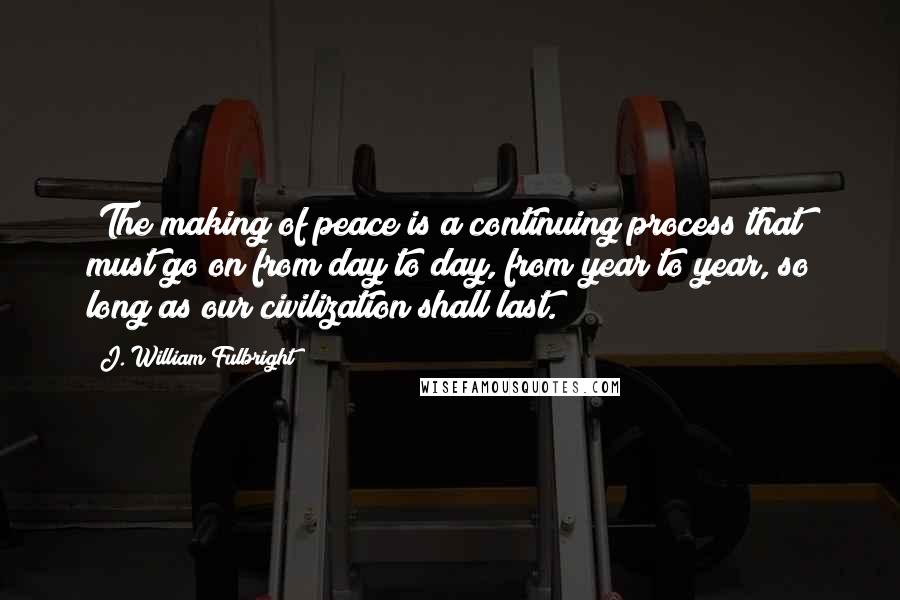 J. William Fulbright quotes: "The making of peace is a continuing process that must go on from day to day, from year to year, so long as our civilization shall last."