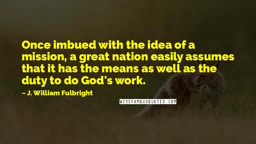 J. William Fulbright quotes: Once imbued with the idea of a mission, a great nation easily assumes that it has the means as well as the duty to do God's work.