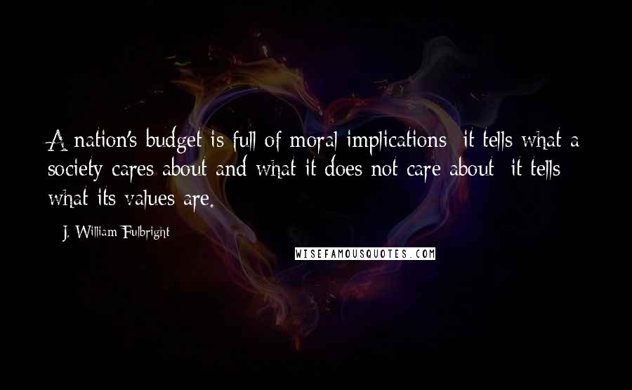 J. William Fulbright quotes: A nation's budget is full of moral implications; it tells what a society cares about and what it does not care about; it tells what its values are.