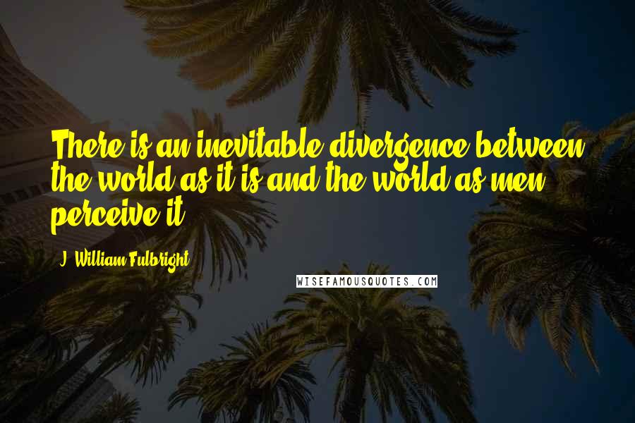 J. William Fulbright quotes: There is an inevitable divergence between the world as it is and the world as men perceive it.