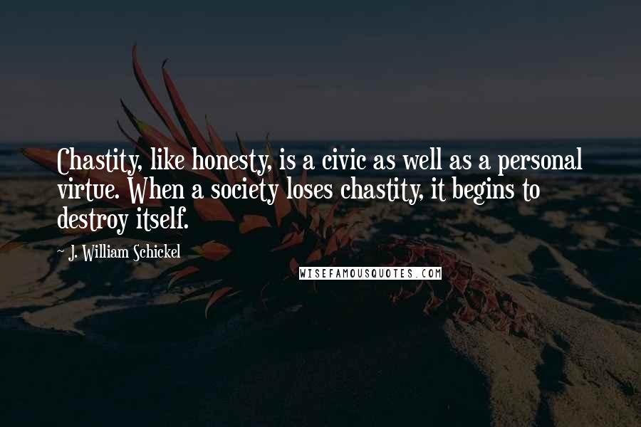 J. William Schickel quotes: Chastity, like honesty, is a civic as well as a personal virtue. When a society loses chastity, it begins to destroy itself. J. William Schickel quotes: Chastity, like honesty, is a civic as well as a personal virtue. When a society loses chastity, it begins to destroy itself.