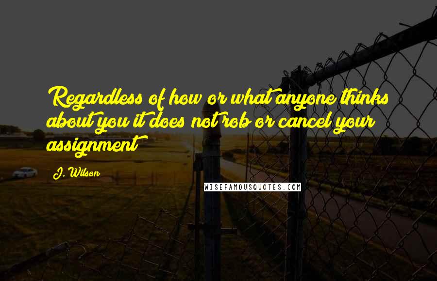 J. Wilson quotes: Regardless of how or what anyone thinks about you it does not rob or cancel your assignment