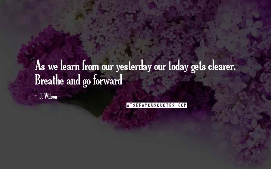 J. Wilson quotes: As we learn from our yesterday our today gets clearer. Breathe and go forward