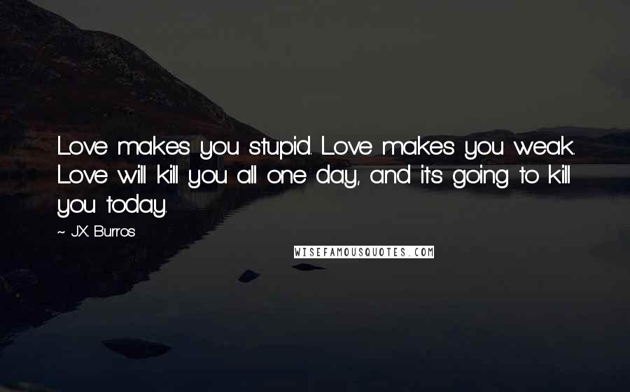 J.X. Burros quotes: Love makes you stupid. Love makes you weak. Love will kill you all one day, and it's going to kill you today.