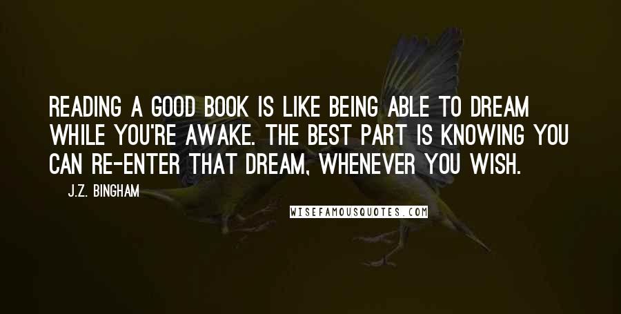 J.Z. Bingham quotes: Reading a good book is like being able to dream while you're awake. The best part is knowing you can re-enter that dream, whenever you wish.