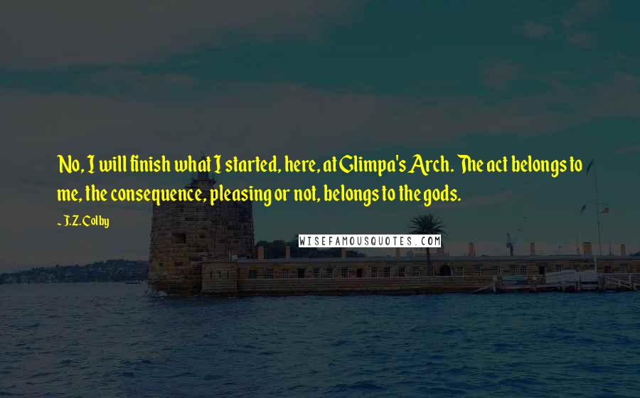 J.Z. Colby quotes: No, I will finish what I started, here, at Glimpa's Arch. The act belongs to me, the consequence, pleasing or not, belongs to the gods. J.Z. Colby quotes: No, I will finish what I started, here, at Glimpa's Arch. The act belongs to me, the consequence, pleasing or not, belongs to the gods.