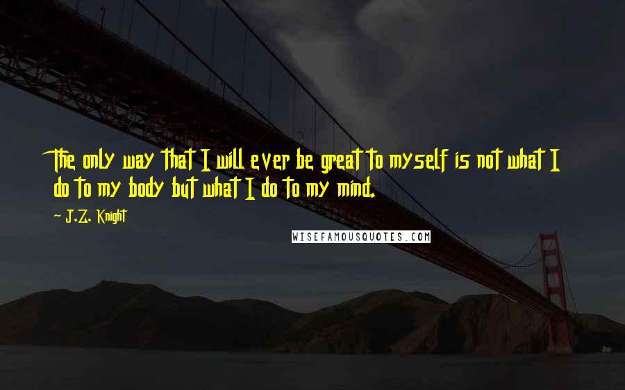 J.Z. Knight quotes: The only way that I will ever be great to myself is not what I do to my body but what I do to my mind.