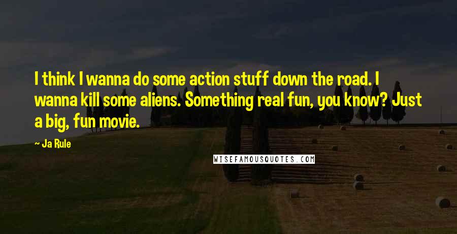 Ja Rule quotes: I think I wanna do some action stuff down the road. I wanna kill some aliens. Something real fun, you know? Just a big, fun movie.