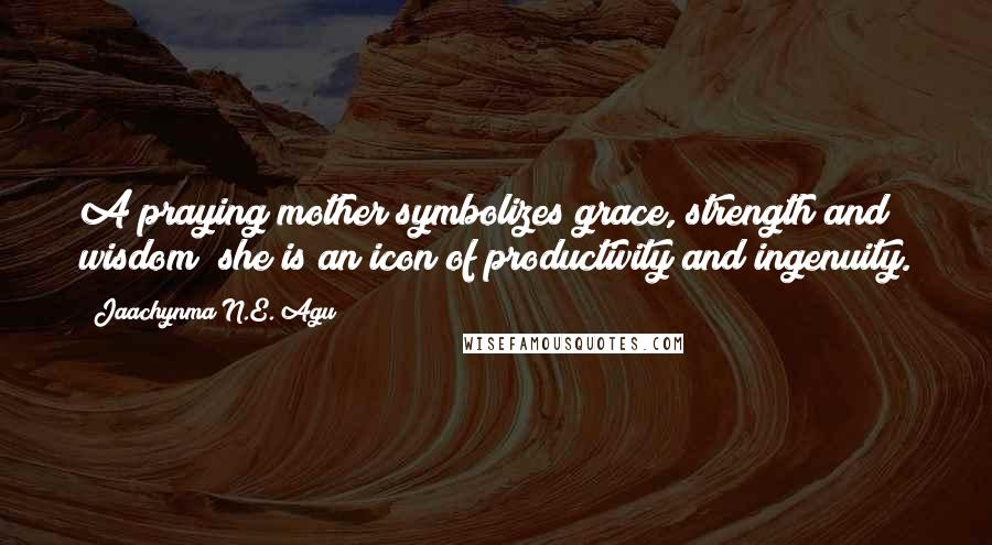 Jaachynma N.E. Agu quotes: A praying mother symbolizes grace, strength and wisdom; she is an icon of productivity and ingenuity.