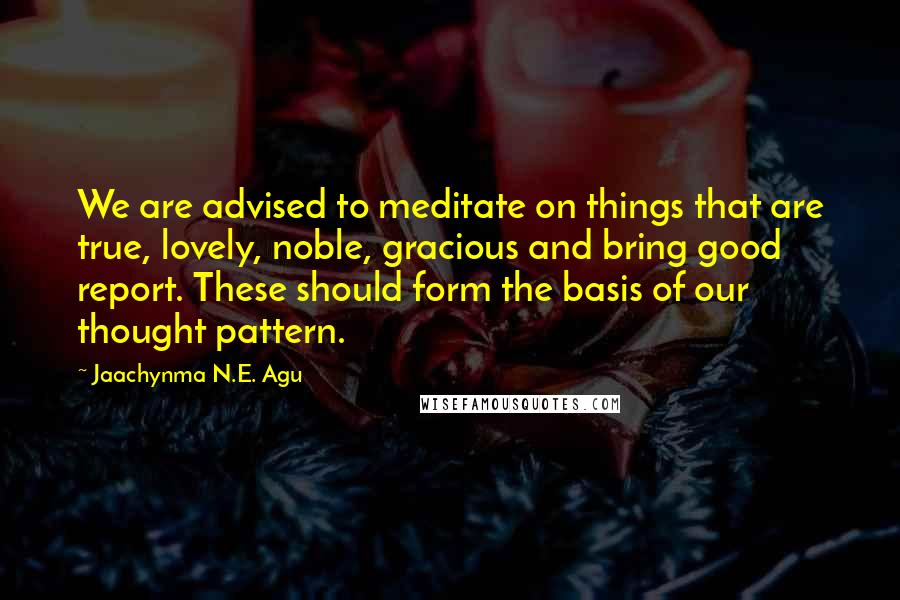 Jaachynma N.E. Agu quotes: We are advised to meditate on things that are true, lovely, noble, gracious and bring good report. These should form the basis of our thought pattern.