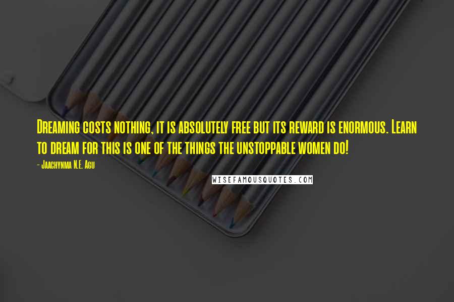 Jaachynma N.E. Agu quotes: Dreaming costs nothing, it is absolutely free but its reward is enormous. Learn to dream for this is one of the things the unstoppable women do!
