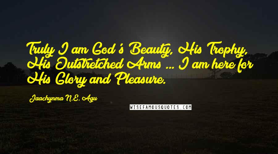 Jaachynma N.E. Agu quotes: Truly I am God's Beauty, His Trophy, His Outstretched Arms ... I am here for His Glory and Pleasure.