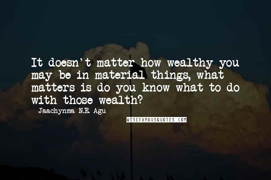 Jaachynma N.E. Agu quotes: It doesn't matter how wealthy you may be in material things, what matters is do you know what to do with those wealth?