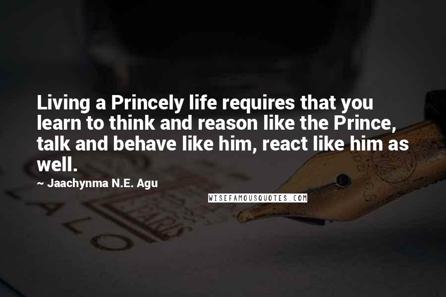 Jaachynma N.E. Agu quotes: Living a Princely life requires that you learn to think and reason like the Prince, talk and behave like him, react like him as well.