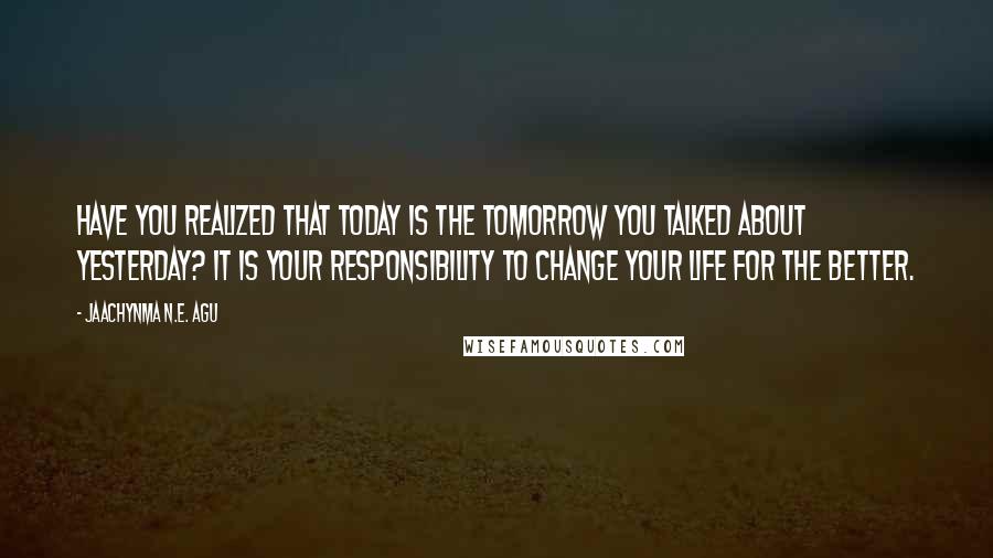 Jaachynma N.E. Agu quotes: Have you realized that today is the tomorrow you talked about yesterday? It is your responsibility to change your life for the better.