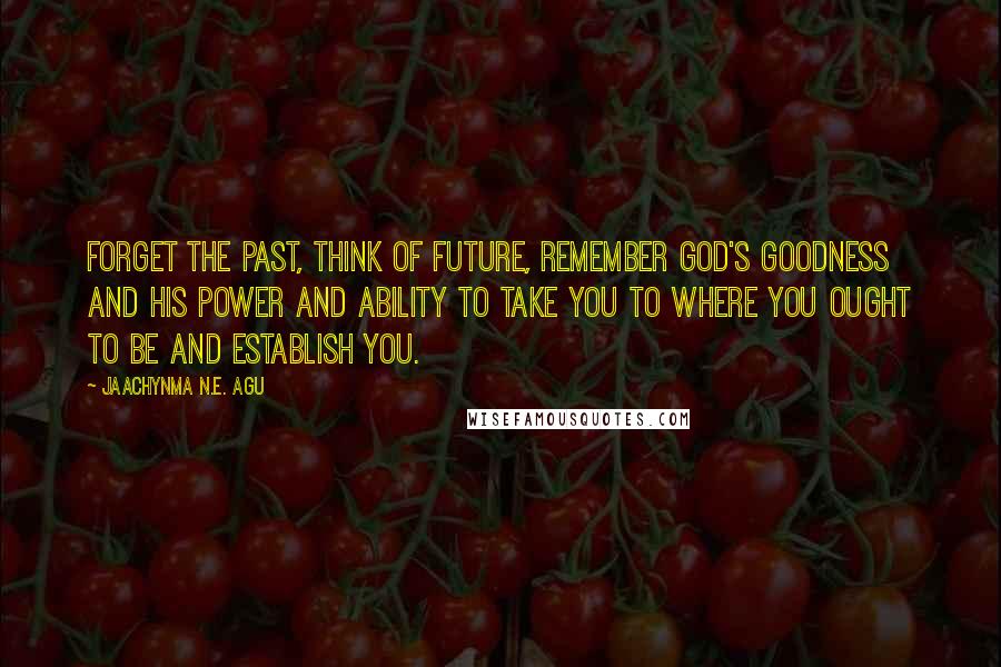 Jaachynma N.E. Agu quotes: Forget the past, think of future, remember God's goodness and His power and ability to take you to where you ought to be and establish you.