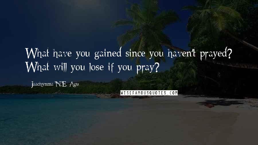 Jaachynma N.E. Agu quotes: What have you gained since you haven't prayed? What will you lose if you pray?