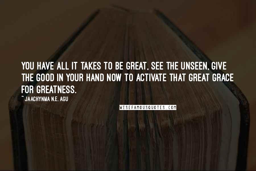 Jaachynma N.E. Agu quotes: You have All it takes to be Great, See the unseen, Give the Good in your hand now to Activate that Great Grace for Greatness.