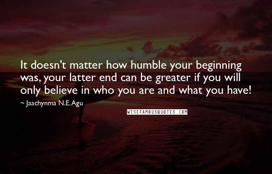 Jaachynma N.E. Agu quotes: It doesn't matter how humble your beginning was, your latter end can be greater if you will only believe in who you are and what you have!