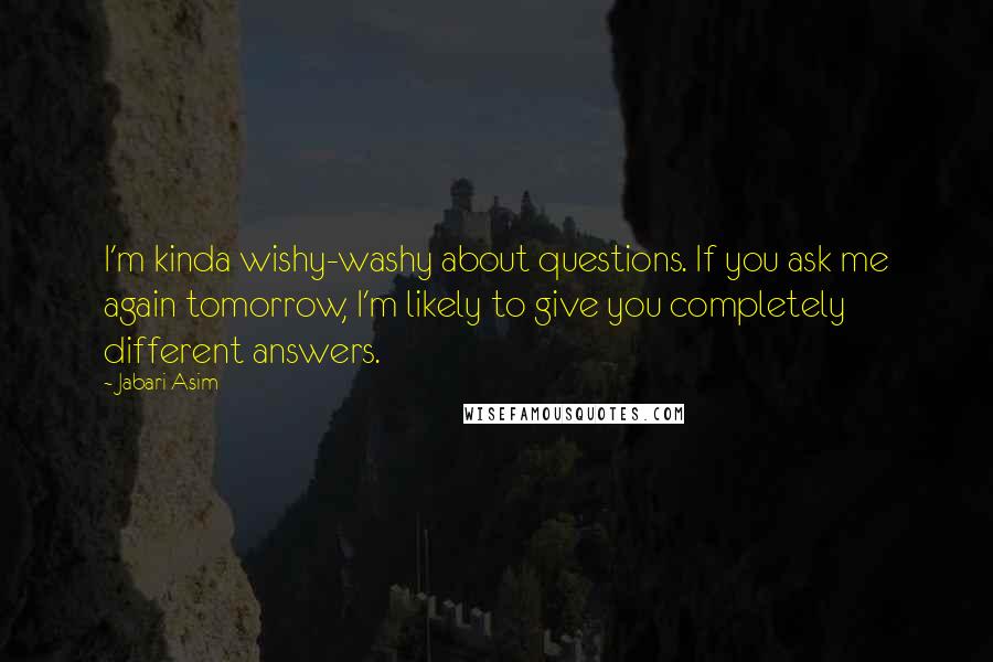 Jabari Asim quotes: I'm kinda wishy-washy about questions. If you ask me again tomorrow, I'm likely to give you completely different answers. Jabari Asim quotes: I'm kinda wishy-washy about questions. If you ask me again tomorrow, I'm likely to give you completely different answers.