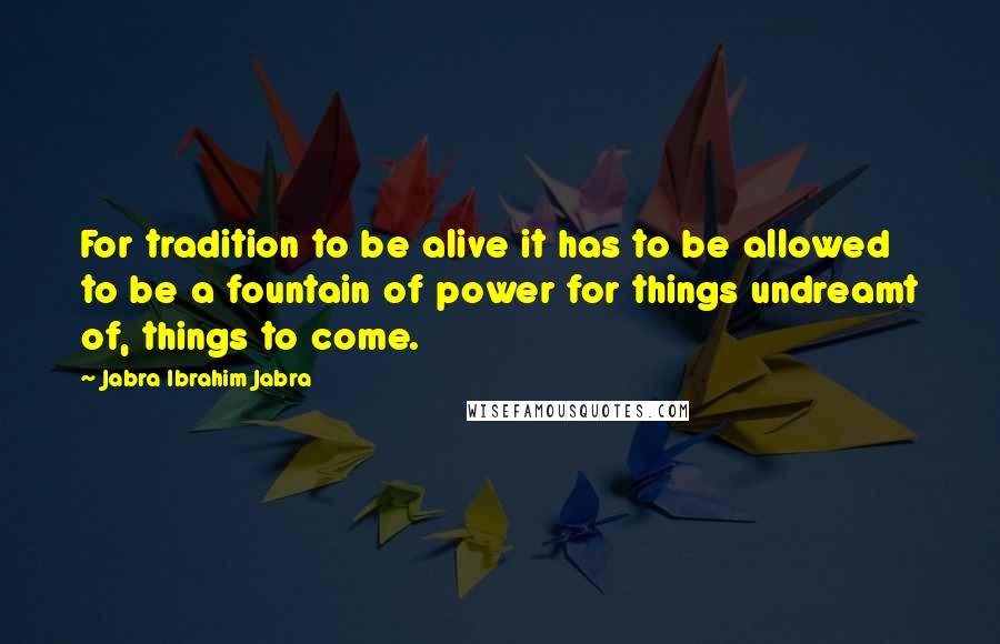 Jabra Ibrahim Jabra quotes: For tradition to be alive it has to be allowed to be a fountain of power for things undreamt of, things to come. Jabra Ibrahim Jabra quotes: For tradition to be alive it has to be allowed to be a fountain of power for things undreamt of, things to come.