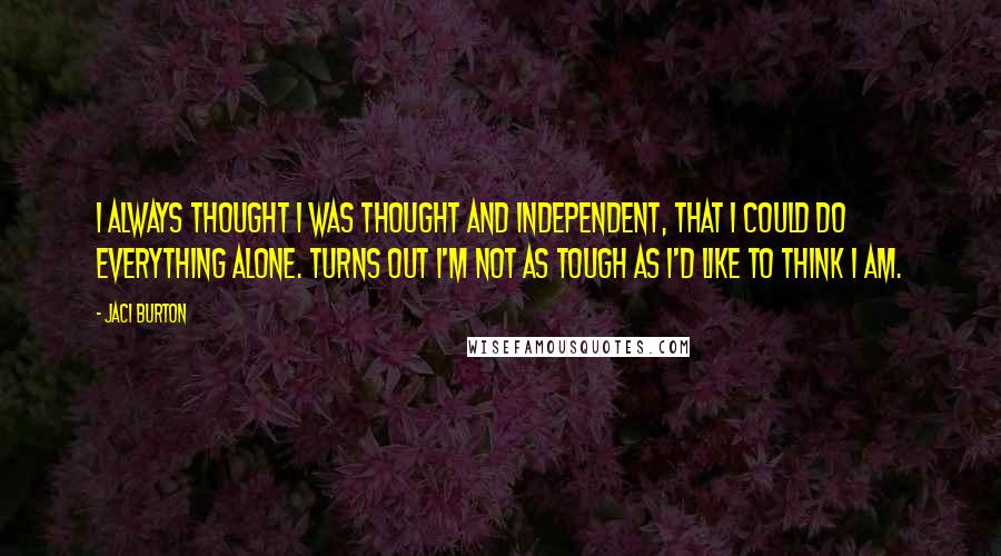 Jaci Burton quotes: I always thought I was thought and independent, that I could do everything alone. Turns out I'm not as tough as I'd like to think I am. Jaci Burton quotes: I always thought I was thought and independent, that I could do everything alone. Turns out I'm not as tough as I'd like to think I am.