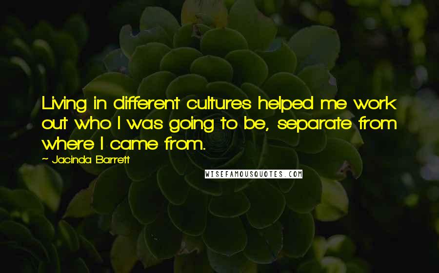 Jacinda Barrett quotes: Living in different cultures helped me work out who I was going to be, separate from where I came from.